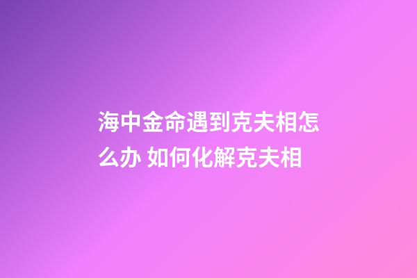 海中金命遇到克夫相怎么办 如何化解克夫相